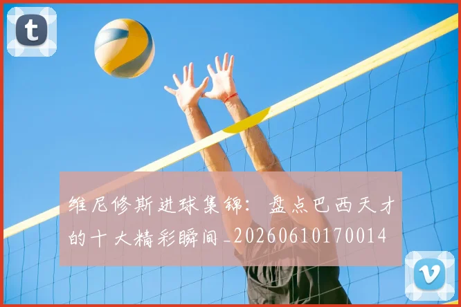 维尼修斯进球集锦：盘点巴西天才的十大精彩瞬间_20260610170014