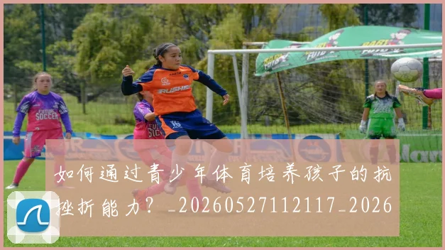 如何通过青少年体育培养孩子的抗挫折能力？_20260527112117_20260609132716