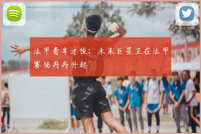 法甲青年才俊：未来巨星正在法甲赛场冉冉升起