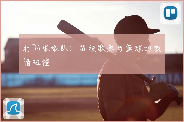 村BA啦啦队：苗族歌舞与篮球的激情碰撞